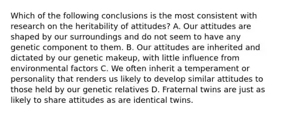 Which of the following conclusions is the most consistent with research on the heritability of attitudes? A. Our attitudes are shaped by our surroundings and do not seem to have any genetic component to them. B. Our attitudes are inherited and dictated by our genetic makeup, with little influence from environmental factors C. We often inherit a temperament or personality that renders us likely to develop similar attitudes to those held by our genetic relatives D. Fraternal twins are just as likely to share attitudes as are identical twins.