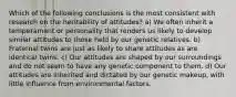 Which of the following conclusions is the most consistent with research on the heritability of attitudes? a) We often inherit a temperament or personality that renders us likely to develop similar attitudes to those held by our genetic relatives. b) Fraternal twins are just as likely to share attitudes as are identical twins. c) Our attitudes are shaped by our surroundings and do not seem to have any genetic component to them. d) Our attitudes are inherited and dictated by our genetic makeup, with little influence from environmental factors.