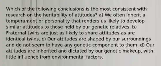 Which of the following conclusions is the most consistent with research on the heritability of attitudes? a) We often inherit a temperament or personality that renders us likely to develop similar attitudes to those held by our genetic relatives. b) Fraternal twins are just as likely to share attitudes as are identical twins. c) Our attitudes are shaped by our surroundings and do not seem to have any genetic component to them. d) Our attitudes are inherited and dictated by our genetic makeup, with little influence from environmental factors.