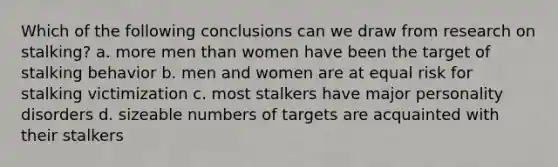 Which of the following conclusions can we draw from research on stalking? a. more men than women have been the target of stalking behavior b. men and women are at equal risk for stalking victimization c. most stalkers have major personality disorders d. sizeable numbers of targets are acquainted with their stalkers