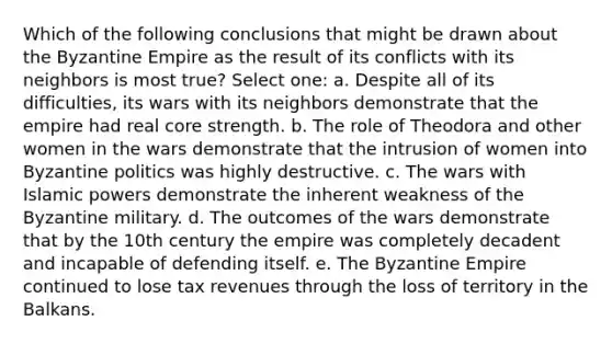 Which of the following conclusions that might be drawn about the Byzantine Empire as the result of its conflicts with its neighbors is most true? Select one: a. Despite all of its difficulties, its wars with its neighbors demonstrate that the empire had real core strength. b. The role of Theodora and other women in the wars demonstrate that the intrusion of women into Byzantine politics was highly destructive. c. The wars with Islamic powers demonstrate the inherent weakness of the Byzantine military. d. The outcomes of the wars demonstrate that by the 10th century the empire was completely decadent and incapable of defending itself. e. The Byzantine Empire continued to lose tax revenues through the loss of territory in the Balkans.