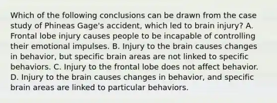 Which of the following conclusions can be drawn from the case study of Phineas Gage's accident, which led to brain injury? A. Frontal lobe injury causes people to be incapable of controlling their emotional impulses. B. Injury to the brain causes changes in behavior, but specific brain areas are not linked to specific behaviors. C. Injury to the frontal lobe does not affect behavior. D. Injury to the brain causes changes in behavior, and specific brain areas are linked to particular behaviors.