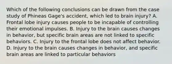 Which of the following conclusions can be drawn from the case study of Phineas Gage's accident, which led to brain injury? A. Frontal lobe injury causes people to be incapable of controlling their emotional impulses. B. Injury to the brain causes changes in behavior, but specific brain areas are not linked to specific behaviors. C. Injury to the frontal lobe does not affect behavior. D. Injury to the brain causes changes in behavior, and specific brain areas are linked to particular behaviors