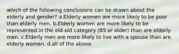 which of the following conclusions can be drawn about the elderly and gender? a.Elderly women are more likely to be poor than elderly men. b.Elderly women are more likely to be represented in the old-old category (85 or older) than are elderly men. c.Elderly men are more likely to live with a spouse than are elderly women. d.all of the above