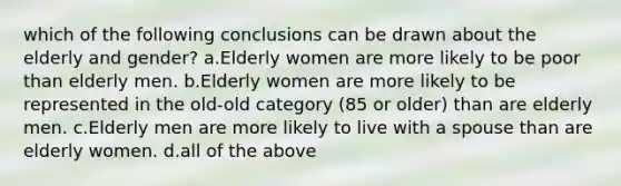 which of the following conclusions can be drawn about the elderly and gender? a.Elderly women are more likely to be poor than elderly men. b.Elderly women are more likely to be represented in the old-old category (85 or older) than are elderly men. c.Elderly men are more likely to live with a spouse than are elderly women. d.all of the above