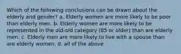 Which of the following conclusions can be drawn about the elderly and gender? a. Elderly women are more likely to be poor than elderly men. b. Elderly women are more likely to be represented in the old-old category (85 or older) than are elderly men. c. Elderly men are more likely to live with a spouse than are elderly women. d. all of the above