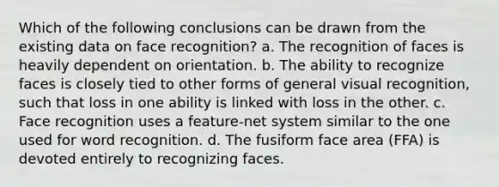 Which of the following conclusions can be drawn from the existing data on face recognition? a. The recognition of faces is heavily dependent on orientation. b. The ability to recognize faces is closely tied to other forms of general visual recognition, such that loss in one ability is linked with loss in the other. c. Face recognition uses a feature-net system similar to the one used for word recognition. d. The fusiform face area (FFA) is devoted entirely to recognizing faces.