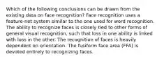 Which of the following conclusions can be drawn from the existing data on face recognition? Face recognition uses a feature-net system similar to the one used for word recognition. The ability to recognize faces is closely tied to other forms of general visual recognition, such that loss in one ability is linked with loss in the other. The recognition of faces is heavily dependent on orientation. The fusiform face area (FFA) is devoted entirely to recognizing faces.