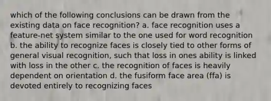 which of the following conclusions can be drawn from the existing data on face recognition? a. face recognition uses a feature-net system similar to the one used for word recognition b. the ability to recognize faces is closely tied to other forms of general visual recognition, such that loss in ones ability is linked with loss in the other c. the recognition of faces is heavily dependent on orientation d. the fusiform face area (ffa) is devoted entirely to recognizing faces