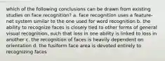 which of the following conclusions can be drawn from existing studies on face recognition? a. face recognition uses a feature-net system similar to the one used for word recognition b. the ability to recognize faces is closely tied to other forms of general visual recognition, such that loss in one ability is linked to loss in another c. the recognition of faces is heavily dependent on orientation d. the fusiform face area is devoted entirely to recognizing faces