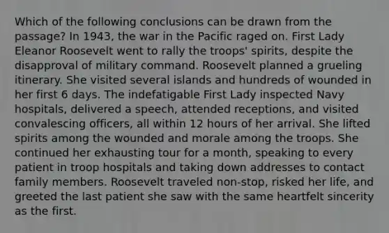 Which of the following conclusions can be drawn from the passage? In 1943, the war in the Pacific raged on. First Lady Eleanor Roosevelt went to rally the troops' spirits, despite the disapproval of military command. Roosevelt planned a grueling itinerary. She visited several islands and hundreds of wounded in her first 6 days. The indefatigable First Lady inspected Navy hospitals, delivered a speech, attended receptions, and visited convalescing officers, all within 12 hours of her arrival. She lifted spirits among the wounded and morale among the troops. She continued her exhausting tour for a month, speaking to every patient in troop hospitals and taking down addresses to contact family members. Roosevelt traveled non-stop, risked her life, and greeted the last patient she saw with the same heartfelt sincerity as the first.