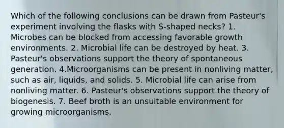 Which of the following conclusions can be drawn from Pasteur's experiment involving the flasks with S-shaped necks? 1. Microbes can be blocked from accessing favorable growth environments. 2. Microbial life can be destroyed by heat. 3. Pasteur's observations support the theory of spontaneous generation. 4.Microorganisms can be present in nonliving matter, such as air, liquids, and solids. 5. Microbial life can arise from nonliving matter. 6. Pasteur's observations support the theory of biogenesis. 7. Beef broth is an unsuitable environment for growing microorganisms.