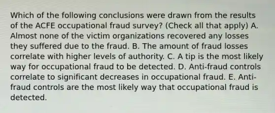 Which of the following conclusions were drawn from the results of the ACFE occupational fraud survey? (Check all that apply) A. Almost none of the victim organizations recovered any losses they suffered due to the fraud. B. The amount of fraud losses correlate with higher levels of authority. C. A tip is the most likely way for occupational fraud to be detected. D. Anti-fraud controls correlate to significant decreases in occupational fraud. E. Anti-fraud controls are the most likely way that occupational fraud is detected.