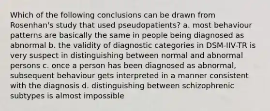 Which of the following conclusions can be drawn from Rosenhan's study that used pseudopatients? a. most behaviour patterns are basically the same in people being diagnosed as abnormal b. the validity of diagnostic categories in DSM-IIV-TR is very suspect in distinguishing between normal and abnormal persons c. once a person has been diagnosed as abnormal, subsequent behaviour gets interpreted in a manner consistent with the diagnosis d. distinguishing between schizophrenic subtypes is almost impossible