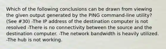 Which of the following conclusions can be drawn from viewing the given output generated by the PING command-line utility? (See #30) -The IP address of the destination computer is not resolved -There is no connectivity between the source and the destination computer. -The network bandwidth is heavily utilized. -The hub is not working.