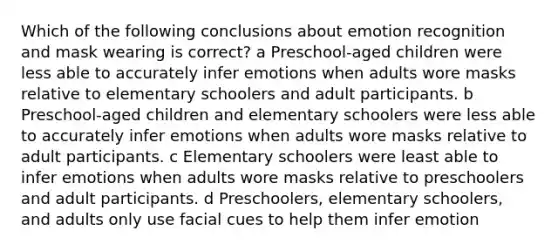 Which of the following conclusions about emotion recognition and mask wearing is correct? a Preschool-aged children were less able to accurately infer emotions when adults wore masks relative to elementary schoolers and adult participants. b Preschool-aged children and elementary schoolers were less able to accurately infer emotions when adults wore masks relative to adult participants. c Elementary schoolers were least able to infer emotions when adults wore masks relative to preschoolers and adult participants. d Preschoolers, elementary schoolers, and adults only use facial cues to help them infer emotion