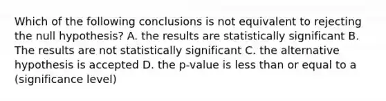 Which of the following conclusions is not equivalent to rejecting the null hypothesis? A. the results are statistically significant B. The results are not statistically significant C. the alternative hypothesis is accepted D. the p-value is less than or equal to a (significance level)