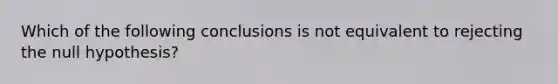 Which of the following conclusions is not equivalent to rejecting the null hypothesis?