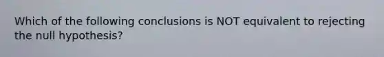 Which of the following conclusions is NOT equivalent to rejecting the null hypothesis?