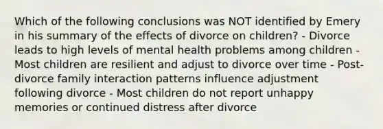 Which of the following conclusions was NOT identified by Emery in his summary of the effects of divorce on children? - Divorce leads to high levels of mental health problems among children - Most children are resilient and adjust to divorce over time - Post-divorce family interaction patterns influence adjustment following divorce - Most children do not report unhappy memories or continued distress after divorce