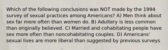 Which of the following conclusions was NOT made by the 1994 survey of sexual practices among Americans? A) Men think about sex far more often than women do. B) Adultery is less common than originally believed. C) Married and cohabitating people have sex more often than noncohabitating couples. D) Americans' sexual lives are more liberal than suggested by previous surveys