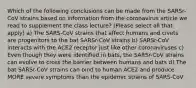 Which of the following conclusions can be made from the SARSr-CoV strains based on information from the coronavirus article we read to supplement the class lecture? (Please select all that apply) a) The SARS-CoV strains that affect humans and civets are progenitors to the bat SARSr-CoV strains b) SARSr-CoV interacts with the ACE2 receptor just like other coronaviruses c) Even though they were identified in bats, the SARSr-CoV strains can evolve to cross the barrier between humans and bats d) The bat SARSr-CoV strains can bind to human ACE2 and produce MORE severe symptoms than the epidemic strains of SARS-CoV