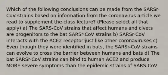 Which of the following conclusions can be made from the SARSr-CoV strains based on information from the coronavirus article we read to supplement the class lecture? (Please select all that apply) a) The SARS-CoV strains that affect humans and civets are progenitors to the bat SARSr-CoV strains b) SARSr-CoV interacts with the ACE2 receptor just like other coronaviruses c) Even though they were identified in bats, the SARSr-CoV strains can evolve to cross the barrier between humans and bats d) The bat SARSr-CoV strains can bind to human ACE2 and produce MORE severe symptoms than the epidemic strains of SARS-CoV