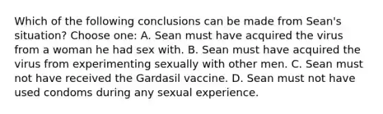 Which of the following conclusions can be made from Sean's situation? Choose one: A. Sean must have acquired the virus from a woman he had sex with. B. Sean must have acquired the virus from experimenting sexually with other men. C. Sean must not have received the Gardasil vaccine. D. Sean must not have used condoms during any sexual experience.