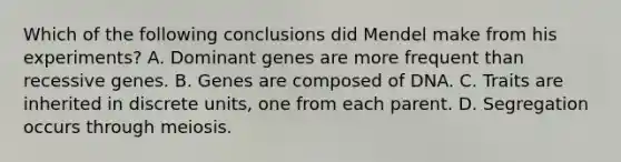 Which of the following conclusions did Mendel make from his experiments? A. Dominant genes are more frequent than recessive genes. B. Genes are composed of DNA. C. Traits are inherited in discrete units, one from each parent. D. Segregation occurs through meiosis.