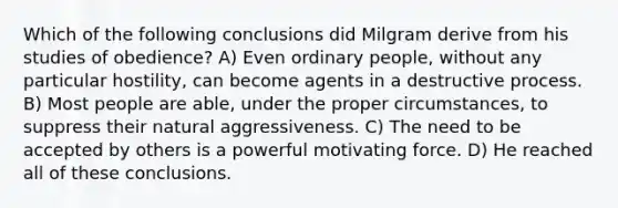 Which of the following conclusions did Milgram derive from his studies of obedience? A) Even ordinary people, without any particular hostility, can become agents in a destructive process. B) Most people are able, under the proper circumstances, to suppress their natural aggressiveness. C) The need to be accepted by others is a powerful motivating force. D) He reached all of these conclusions.