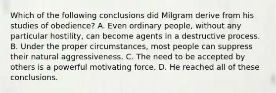 Which of the following conclusions did Milgram derive from his studies of obedience? A. Even ordinary people, without any particular hostility, can become agents in a destructive process. B. Under the proper circumstances, most people can suppress their natural aggressiveness. C. The need to be accepted by others is a powerful motivating force. D. He reached all of these conclusions.