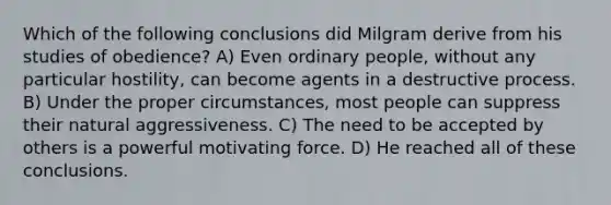 Which of the following conclusions did Milgram derive from his studies of obedience? A) Even ordinary people, without any particular hostility, can become agents in a destructive process. B) Under the proper circumstances, most people can suppress their natural aggressiveness. C) The need to be accepted by others is a powerful motivating force. D) He reached all of these conclusions.