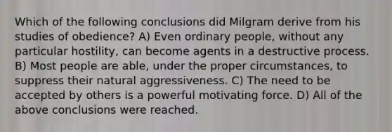 Which of the following conclusions did Milgram derive from his studies of obedience? A) Even ordinary people, without any particular hostility, can become agents in a destructive process. B) Most people are able, under the proper circumstances, to suppress their natural aggressiveness. C) The need to be accepted by others is a powerful motivating force. D) All of the above conclusions were reached.