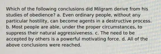 Which of the following conclusions did Milgram derive from his studies of obedience? a. Even ordinary people, without any particular hostility, can become agents in a destructive process. b. Most people are able, under the proper circumstances, to suppress their natural aggressiveness. c. The need to be accepted by others is a powerful motivating force. d. All of the above conclusions were reached.