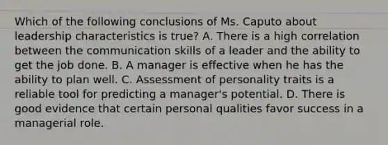 Which of the following conclusions of Ms. Caputo about leadership characteristics is true? A. There is a high correlation between the communication skills of a leader and the ability to get the job done. B. A manager is effective when he has the ability to plan well. C. Assessment of personality traits is a reliable tool for predicting a manager's potential. D. There is good evidence that certain personal qualities favor success in a managerial role.