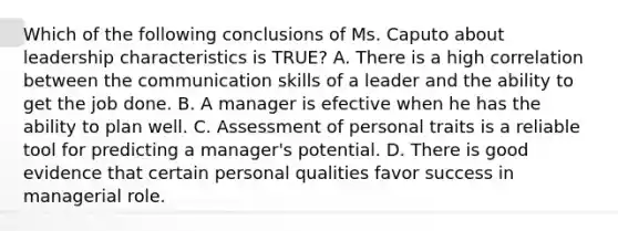 Which of the following conclusions of Ms. Caputo about leadership characteristics is TRUE? A. There is a high correlation between the communication skills of a leader and the ability to get the job done. B. A manager is efective when he has the ability to plan well. C. Assessment of personal traits is a reliable tool for predicting a manager's potential. D. There is good evidence that certain personal qualities favor success in managerial role.