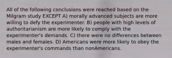 All of the following conclusions were reached based on the Milgram study EXCEPT A) morally advanced subjects are more willing to defy the experimenter. B) people with high levels of authoritarianism are more likely to comply with the experimenter's demands. C) there were no differences between males and females. D) Americans were more likely to obey the experimenter's commands than nonAmericans.