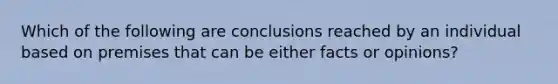 Which of the following are conclusions reached by an individual based on premises that can be either facts or opinions?