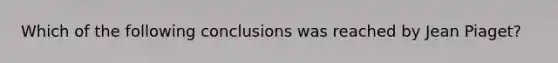 Which of the following conclusions was reached by Jean Piaget?