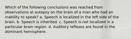 Which of the following conclusions was reached from observations at autopsy on <a href='https://www.questionai.com/knowledge/kLMtJeqKp6-the-brain' class='anchor-knowledge'>the brain</a> of a man who had an inability to speak? a. Speech is localized in the left side of the brain. b. Speech is inherited. c. Speech is not localized in a particular brain region. d. Auditory reflexes are found in the dominant hemisphere.