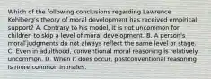 Which of the following conclusions regarding Lawrence Kohlberg's theory of moral development has received empirical support? A. Contrary to his model, it is not uncommon for children to skip a level of moral development. B. A person's moral judgments do not always reflect the same level or stage. C. Even in adulthood, conventional moral reasoning is relatively uncommon. D. When it does occur, postconventional reasoning is more common in males.