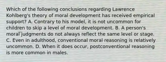 Which of the following conclusions regarding Lawrence Kohlberg's theory of moral development has received empirical support? A. Contrary to his model, it is not uncommon for children to skip a level of moral development. B. A person's moral judgments do not always reflect the same level or stage. C. Even in adulthood, conventional moral reasoning is relatively uncommon. D. When it does occur, postconventional reasoning is more common in males.