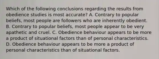 Which of the following conclusions regarding the results from obedience studies is most accurate? A. Contrary to popular beliefs, most people are followers who are inherently obedient. B. Contrary to popular beliefs, most people appear to be very apathetic and cruel. C. Obedience behaviour appears to be more a product of situational factors than of personal characteristics. D. Obedience behaviour appears to be more a product of personal characteristics than of situational factors.