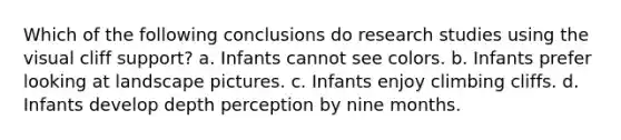 Which of the following conclusions do research studies using the visual cliff support? a. Infants cannot see colors. b. Infants prefer looking at landscape pictures. c. Infants enjoy climbing cliffs. d. Infants develop depth perception by nine months.