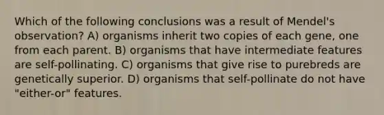 Which of the following conclusions was a result of Mendel's observation? A) organisms inherit two copies of each gene, one from each parent. B) organisms that have intermediate features are self-pollinating. C) organisms that give rise to purebreds are genetically superior. D) organisms that self-pollinate do not have "either-or" features.