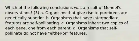 Which of the following conclusions was a result of Mendel's observations? (3) a. Organisms that give rise to purebreds are genetically superior. b. Organisms that have intermediate features are self-pollinating. c. Organisms inherit two copies of each gene, one from each parent. d. Organisms that self-pollinate do not have "either-or" features.