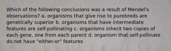 Which of the following conclusions was a result of Mendel's observations? a. organisms that give rise to purebreds are genetically superior b. organisms that have intermediate features are self-pollinating c. organisms inherit two copies of each gene, one from each parent d. organism that self-pollinate do not have "either-or" features