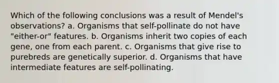 Which of the following conclusions was a result of Mendel's observations? a. Organisms that self-pollinate do not have "either-or" features. b. Organisms inherit two copies of each gene, one from each parent. c. Organisms that give rise to purebreds are genetically superior. d. Organisms that have intermediate features are self-pollinating.