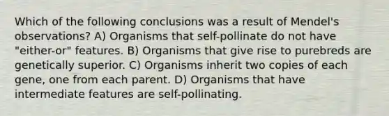 Which of the following conclusions was a result of Mendel's observations? A) Organisms that self-pollinate do not have "either-or" features. B) Organisms that give rise to purebreds are genetically superior. C) Organisms inherit two copies of each gene, one from each parent. D) Organisms that have intermediate features are self-pollinating.