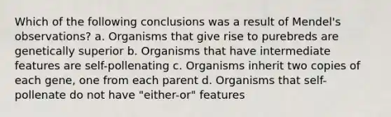 Which of the following conclusions was a result of Mendel's observations? a. Organisms that give rise to purebreds are genetically superior b. Organisms that have intermediate features are self-pollenating c. Organisms inherit two copies of each gene, one from each parent d. Organisms that self-pollenate do not have "either-or" features